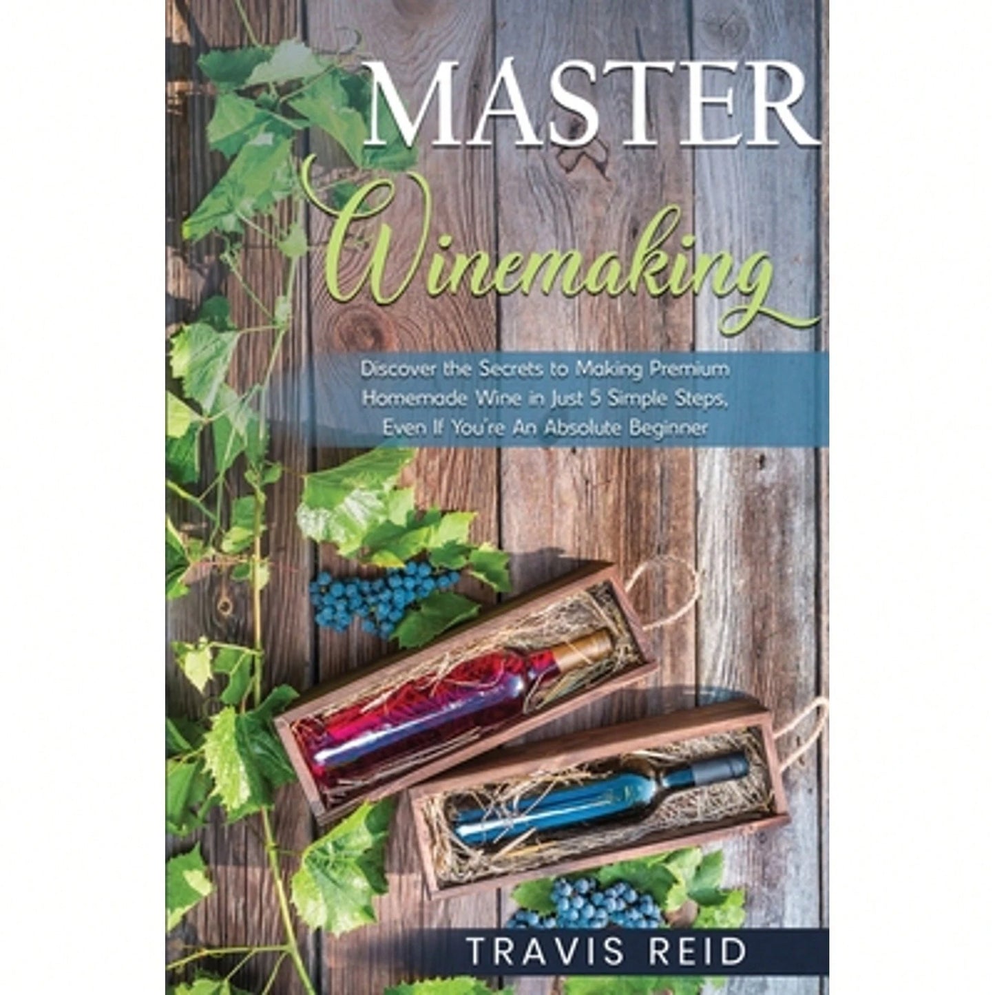 Master Winemaking: Discover The Secrets To Making Premium Homemade Wine In Just 5 Simple Steps, Even (Paperback) By Travis Reid